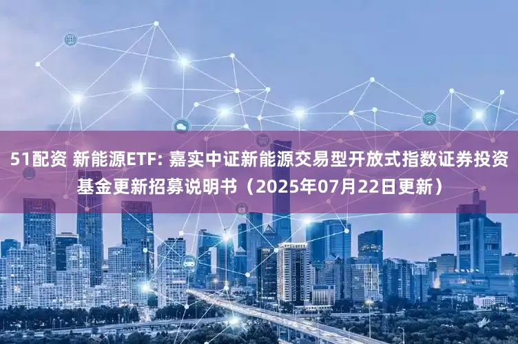 51配资 新能源ETF: 嘉实中证新能源交易型开放式指数证券投资基金更新招募说明书（2025年07月22日更新）