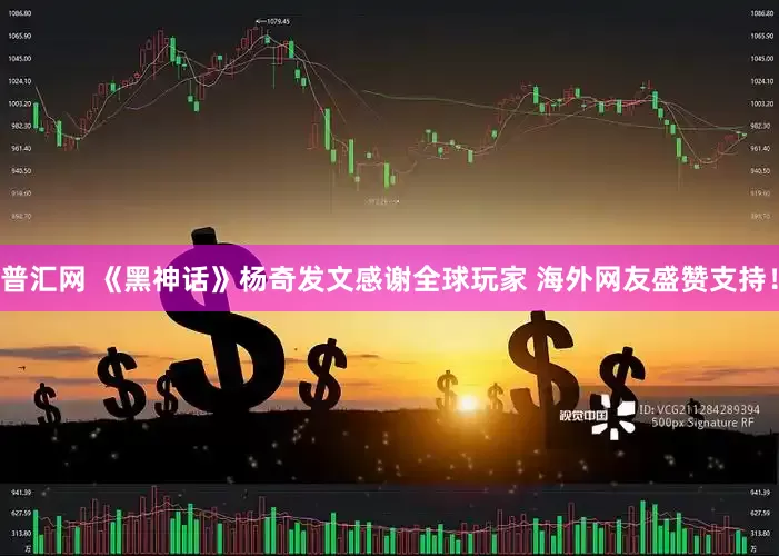 普汇网 《黑神话》杨奇发文感谢全球玩家 海外网友盛赞支持！