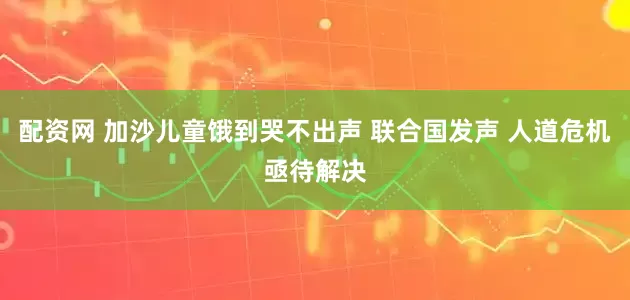 配资网 加沙儿童饿到哭不出声 联合国发声 人道危机亟待解决