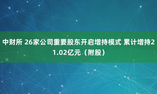 中财所 26家公司重要股东开启增持模式 累计增持21.02亿元（附股）