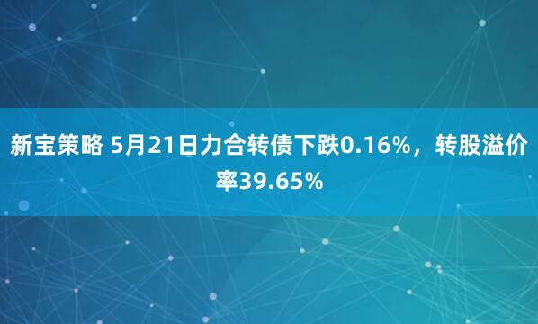 新宝策略 5月21日力合转债下跌0.16%，转股溢价率39.65%