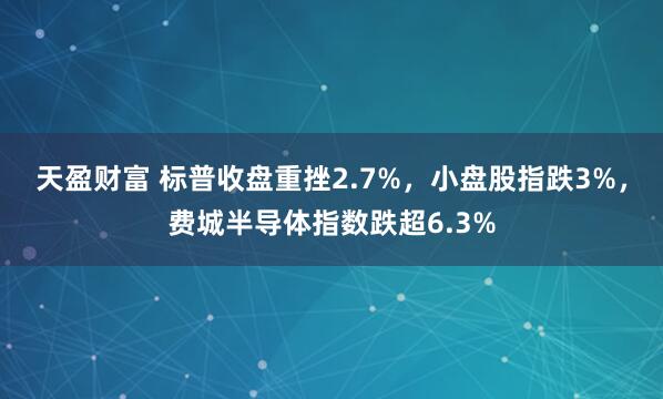 天盈财富 标普收盘重挫2.7%，小盘股指跌3%，费城半导体指数跌超6.3%