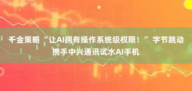千金策略 “让AI拥有操作系统级权限！” 字节跳动携手中兴通讯试水AI手机