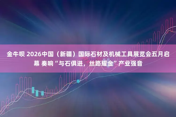 金牛呗 2026中国（新疆）国际石材及机械工具展览会五月启幕 奏响“与石俱进，丝路耀金”产业强音